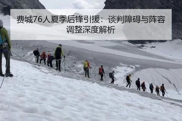 费城76人夏季后锋引援：谈判障碍与阵容调整深度解析