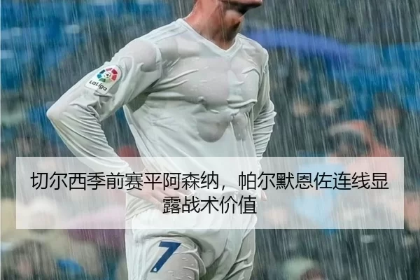 切尔西季前赛平阿森纳，帕尔默恩佐连线显露战术价值